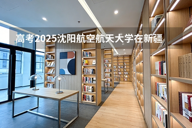 高考2025沈阳航空航天大学在新疆投档分数线（2026参考）
