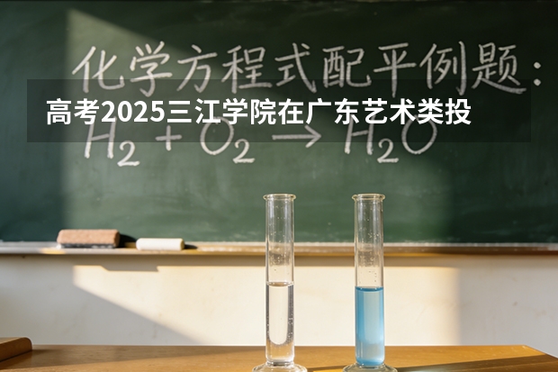 高考2025三江学院在广东艺术类投档分数线（2026参考）