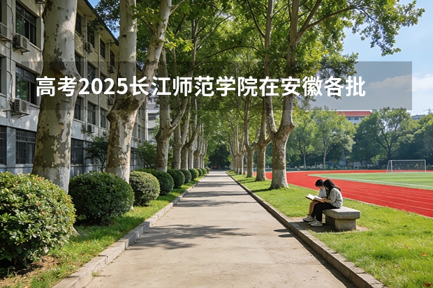 高考2025长江师范学院在安徽各批次选科要求（2026参考）
