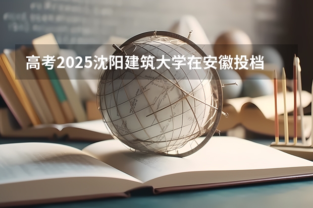 高考2025沈阳建筑大学在安徽投档分数线（2026参考）