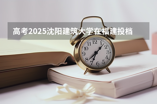 高考2025沈阳建筑大学在福建投档分数线（2026参考）