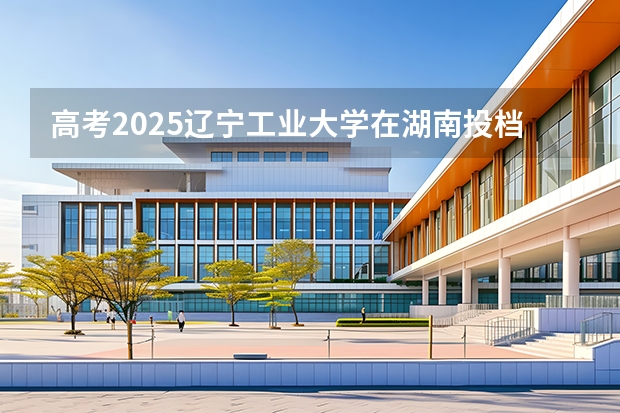 高考2025辽宁工业大学在湖南投档分数线（2026参考）