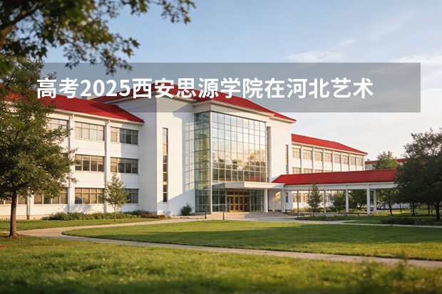 高考2025西安思源学院在河北艺术类投档分数线（2026参考）