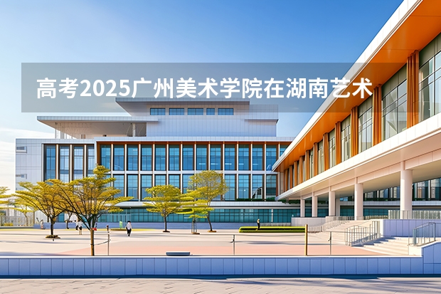 高考2025广州美术学院在湖南艺术类投档分数线（2026参考）