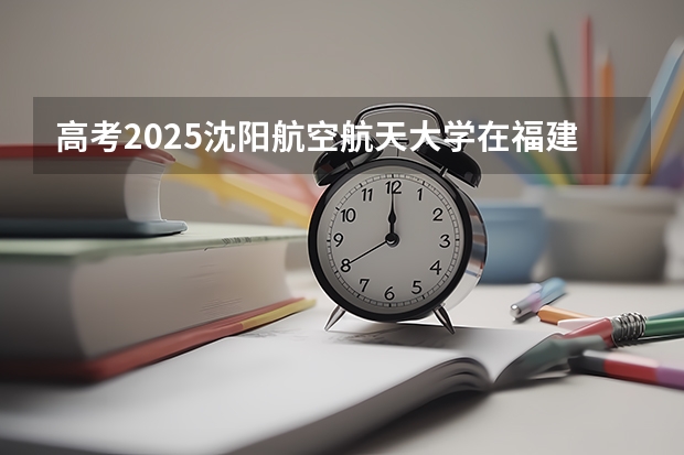 高考2025沈阳航空航天大学在福建各批次选科要求（2026参考）