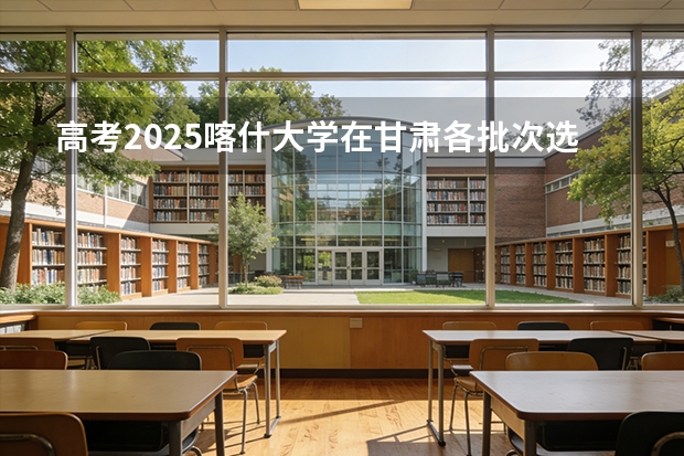 高考2025喀什大学在甘肃各批次选科要求（2026参考）
