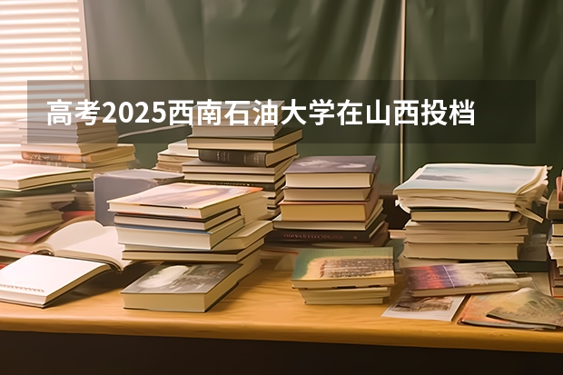 高考2025西南石油大学在山西投档分数线（2026参考）