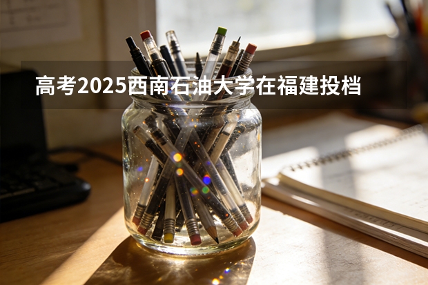 高考2025西南石油大学在福建投档分数线（2026参考）