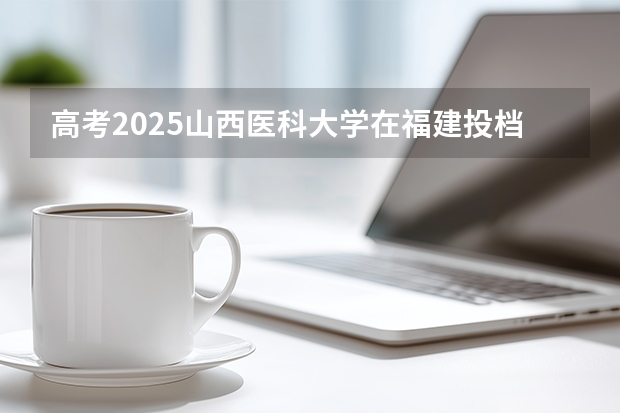 高考2025山西医科大学在福建投档分数线（2026参考）