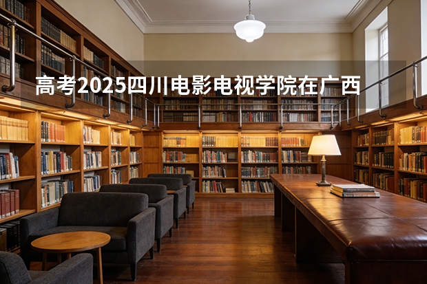 高考2025四川电影电视学院在广西艺术类投档分数线（2026参考）