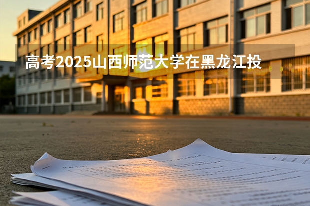 高考2025山西师范大学在黑龙江投档分数线（2026参考）