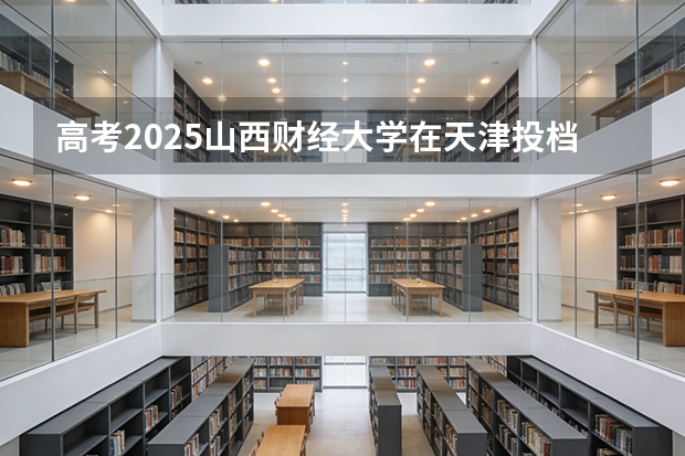高考2025山西财经大学在天津投档分数线（2026参考）