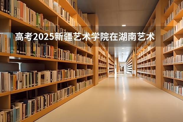 高考2025新疆艺术学院在湖南艺术类投档分数线（2026参考）