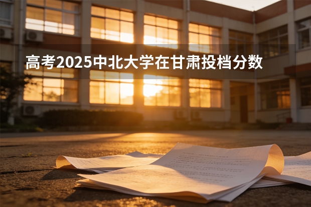 高考2025中北大学在甘肃投档分数线（2026参考）