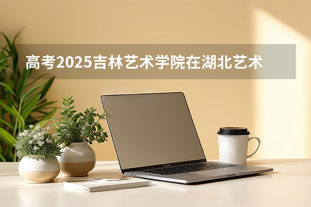 高考2025吉林艺术学院在湖北艺术类投档分数线（2026参考）