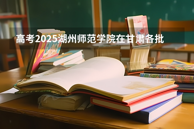高考2025湖州师范学院在甘肃各批次选科要求（2026参考）