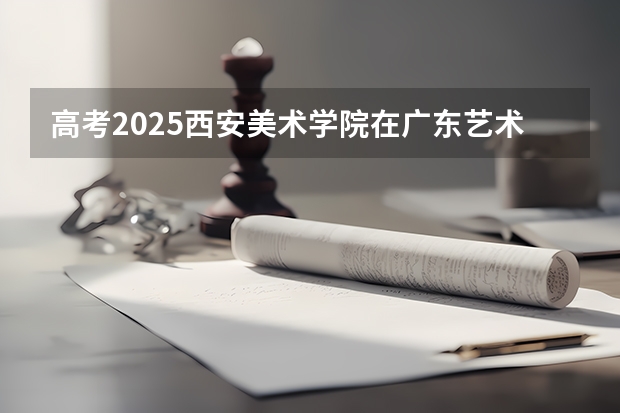高考2025西安美术学院在广东艺术类投档分数线（2026参考）