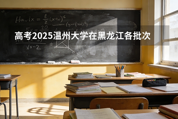 高考2025温州大学在黑龙江各批次选科要求（2026参考）