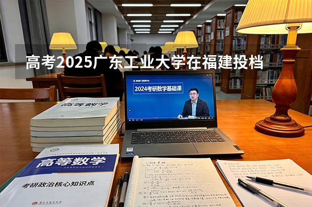 高考2025广东工业大学在福建投档分数线（2026参考）