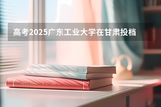 高考2025广东工业大学在甘肃投档分数线（2026参考）