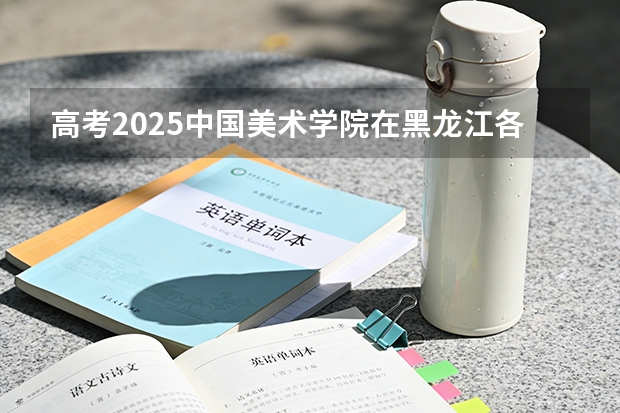 高考2025中国美术学院在黑龙江各批次选科要求（2026参考）