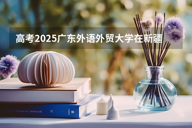 高考2025广东外语外贸大学在新疆投档分数线（2026参考）