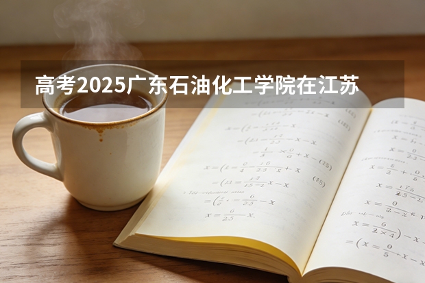 高考2025广东石油化工学院在江苏投档分数线（2026参考）