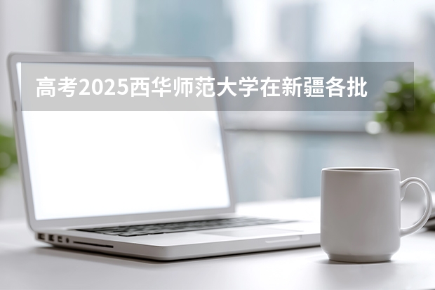 高考2025西华师范大学在新疆各批次选科要求（2026参考）
