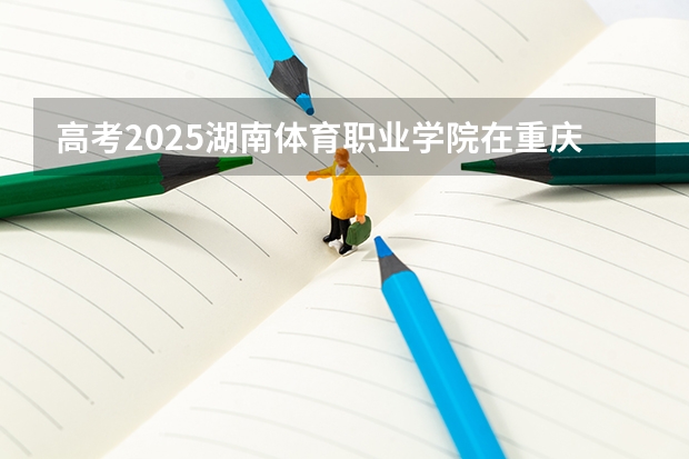 高考2025湖南体育职业学院在重庆艺术类投档分数线（2026参考）