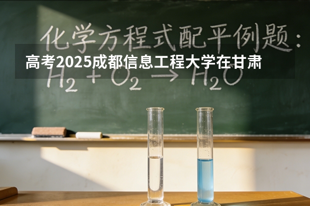 高考2025成都信息工程大学在甘肃各批次选科要求（2026参考）