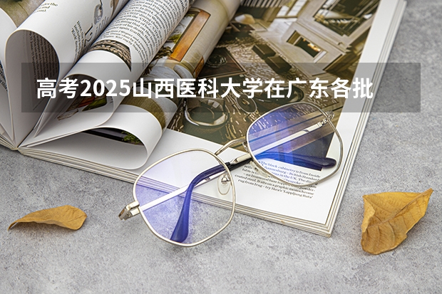 高考2025山西医科大学在广东各批次选科要求（2026参考）