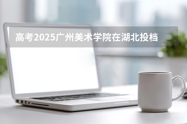 高考2025广州美术学院在湖北投档分数线（2026参考）