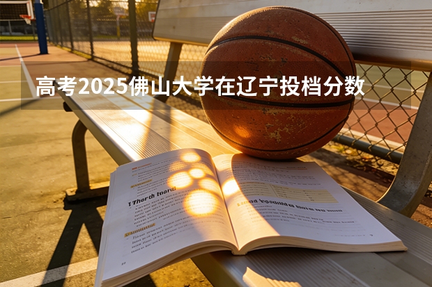 高考2025佛山大学在辽宁投档分数线（2026参考）