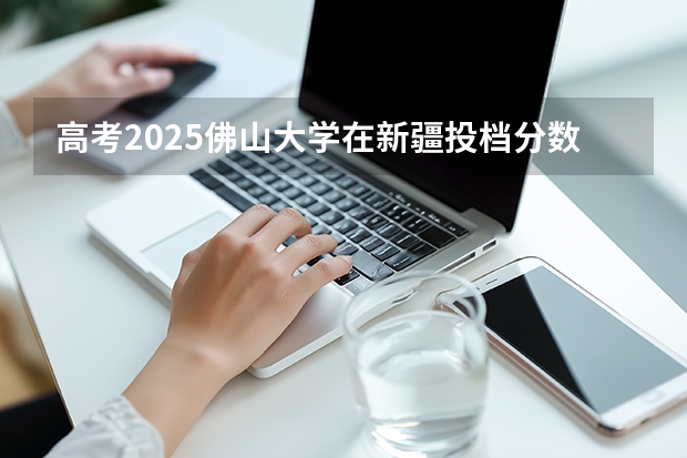 高考2025佛山大学在新疆投档分数线（2026参考）