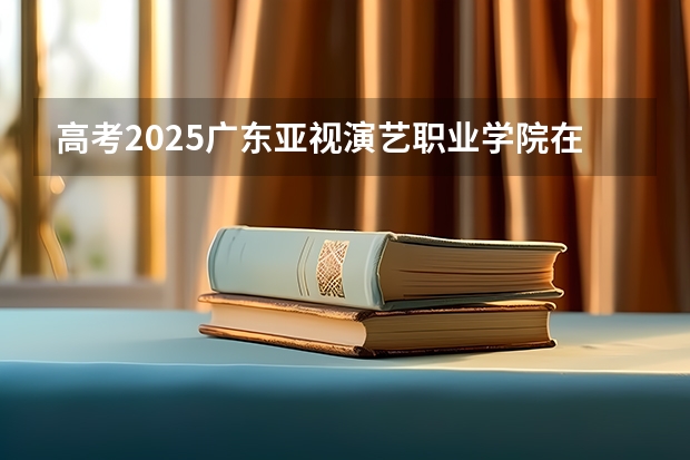 高考2025广东亚视演艺职业学院在广东艺术类投档分数线（2026参考）