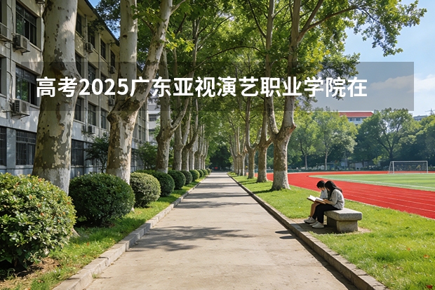 高考2025广东亚视演艺职业学院在贵州艺术类投档分数线（2026参考）