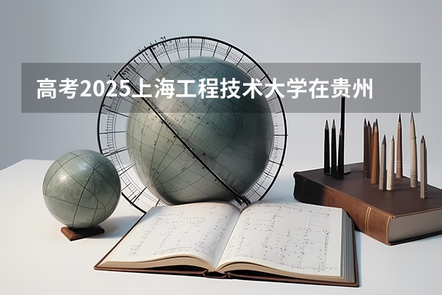 高考2025上海工程技术大学在贵州投档分数线（2026参考）