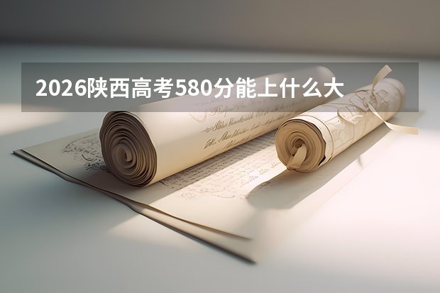 2026陕西高考580分能上什么大学？中等偏上分数段精准匹配