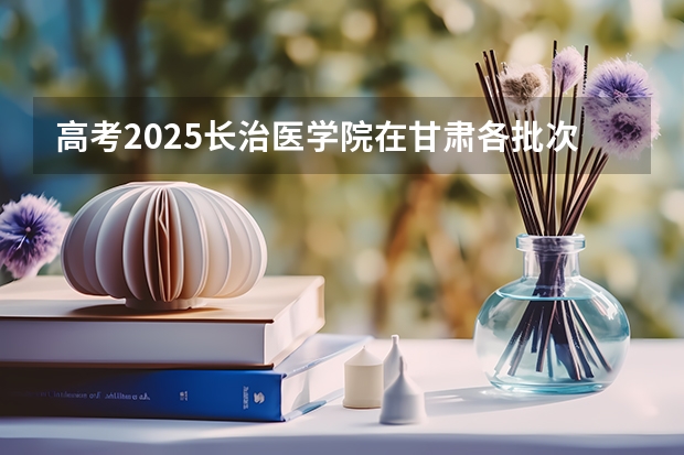 高考2025长治医学院在甘肃各批次选科要求（2026参考）