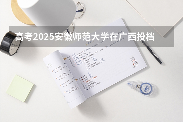 高考2025安徽师范大学在广西投档分数线（2026参考）