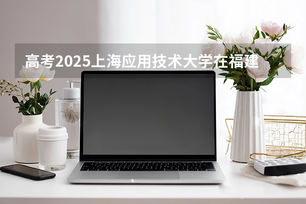 高考2025上海应用技术大学在福建投档分数线（2026参考）