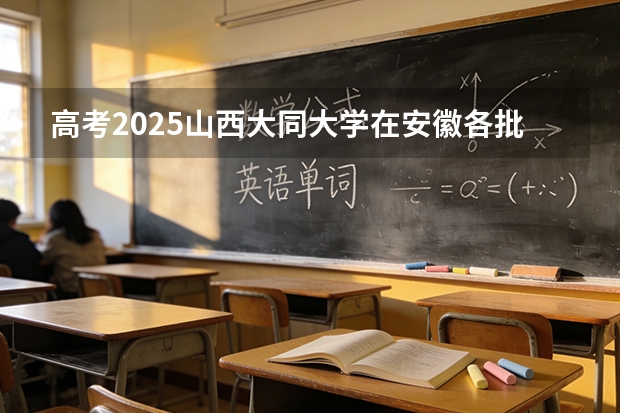 高考2025山西大同大学在安徽各批次选科要求（2026参考）