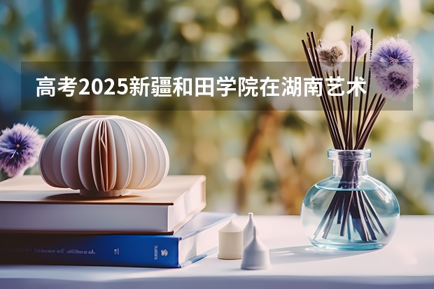 高考2025新疆和田学院在湖南艺术类投档分数线（2026参考）