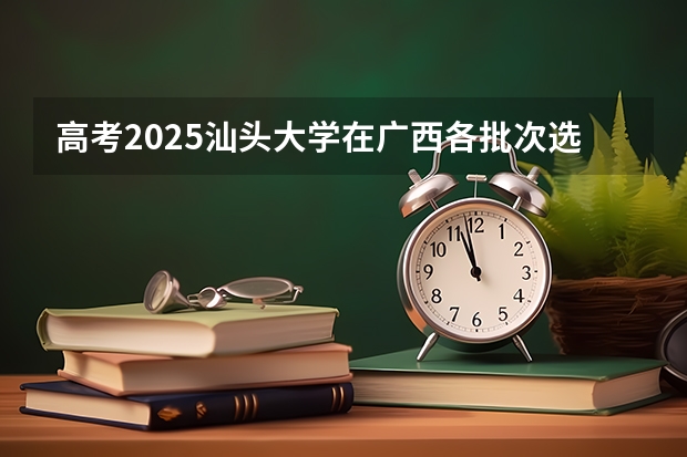 高考2025汕头大学在广西各批次选科要求（2026参考）