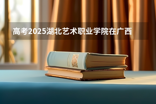 高考2025湖北艺术职业学院在广西艺术类投档分数线（2026参考）