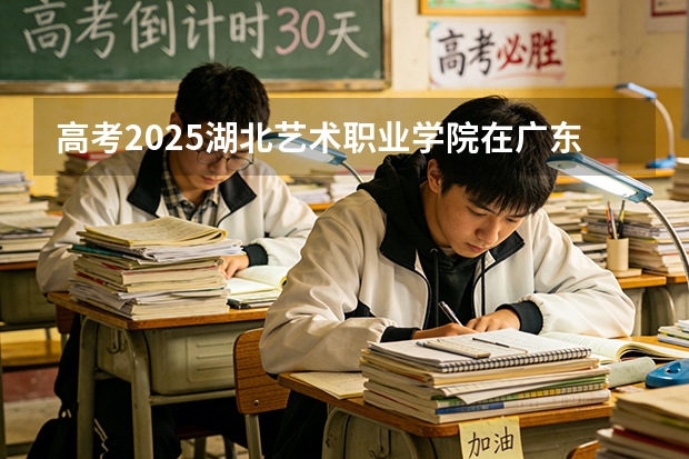 高考2025湖北艺术职业学院在广东艺术类投档分数线（2026参考）