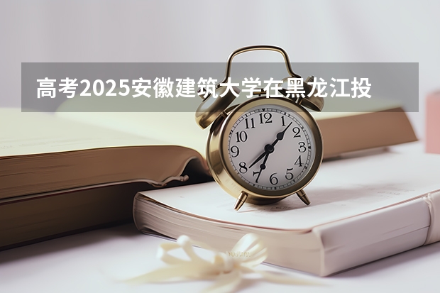 高考2025安徽建筑大学在黑龙江投档分数线（2026参考）