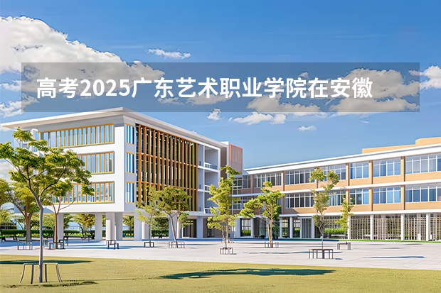 高考2025广东艺术职业学院在安徽艺术类投档分数线（2026参考）