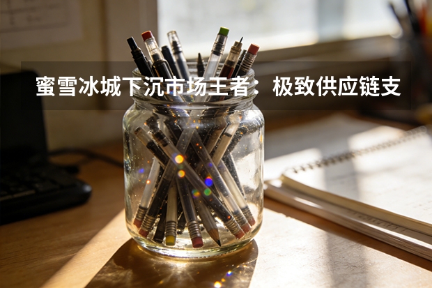 蜜雪冰城下沉市场王者：极致供应链支撑万店规模扩张