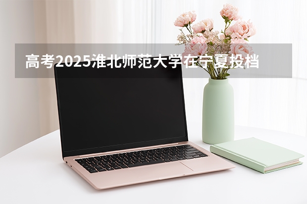 高考2025淮北师范大学在宁夏投档分数线（2026参考）
